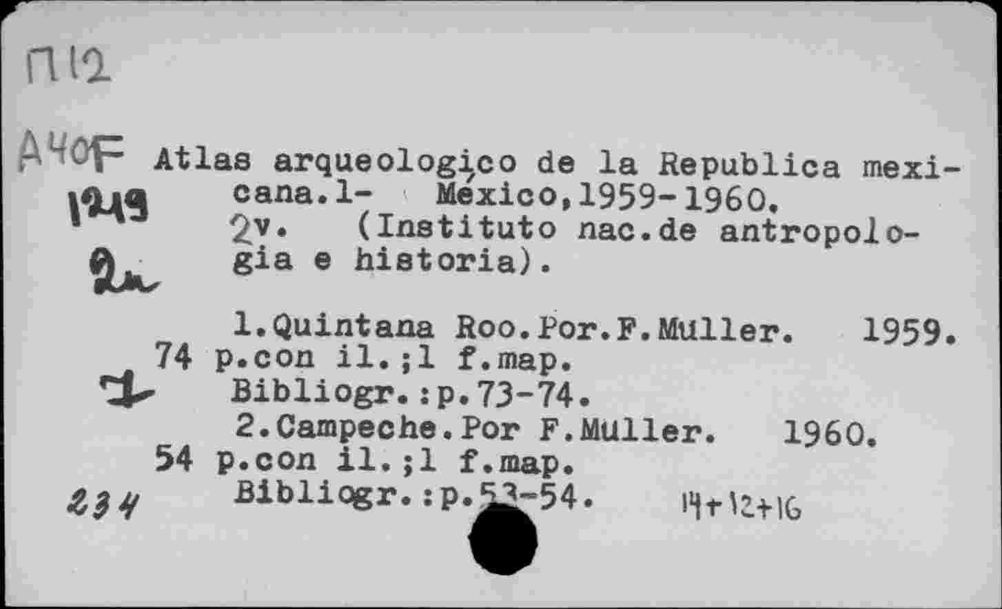 ﻿ГКО.
Д-Ор Atlas arqueologico de la Republica mexi-.............................
74
54
cana.l- Mexico, 1959-1960.
£v• (Institute nac.de antropolo-gia e historia).
1.	Quintana Roo.Por.F.Muller. 1959 p.con il.;1 f.map.
Bibliogr.:p.73-74.
2.	Campeche.Por F.Müller.	I960.
p.con il.;1 f.map.
Bibliqgr.:p.53-54
'Чг'г+16